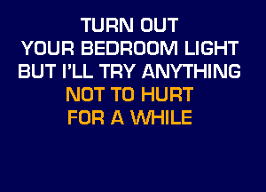 TURN OUT
YOUR BEDROOM LIGHT
BUT I'LL TRY ANYTHING
NOT TO HURT
FOR A WHILE