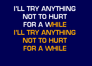 PLL TRY ANYTHING
NOT TO HURT
FOR A WHILE

I'LL TRY ANYTHING
NOT TO HURT
FOR A WHILE