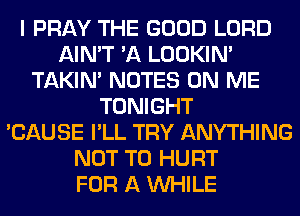 I PRAY THE GOOD LORD
AIN'T 'A LOOKIN'
TAKIN' NOTES ON ME
TONIGHT
'CAUSE I'LL TRY ANYTHING
NOT TO HURT
FOR A WHILE