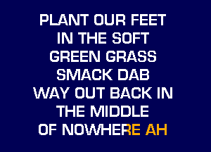 PLANT OUR FEET
IN THE SOFT
GREEN GRASS
SMACK DAB
WAY OUT BACK IN
THE MIDDLE

0F NOWHERE AH l