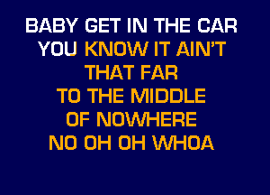 BABY GET IN THE CAR
YOU KNOW IT AIN'T
THAT FAR
TO THE MIDDLE
0F NOUVHERE
ND 0H 0H VVHOA