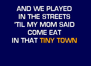 AND WE PLAYED
IN THE STREETS
'TIL MY MOM SAID
COME EAT
IN THAT TINY TOWN