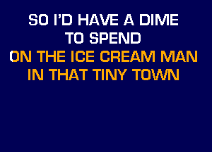 SO I'D HAVE A DIME
T0 SPEND
ON THE ICE CREAM MAN
IN THAT TINY TOWN