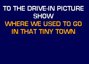 TO THE DRIVE-IN PICTURE
SHOW
WHERE WE USED TO GO
IN THAT TINY TOWN