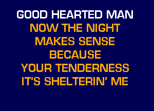 GOOD HEARTED MAN
NOW THE NIGHT
MAKES SENSE
BECAUSE
YOUR TENDERNESS
IT'S SHELTERIN' ME