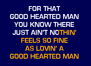 FOR THAT
GOOD HEARTED MAN
YOU KNOW THERE
JUST AIN'T NOTHIN'
FEELS SO FINE
AS LOVIN' A
GOOD HEARTED MAN
