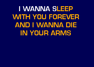 I WANNA SLEEP
WITH YOU FOREVER
AND I WANNA DIE
IN YOUR ARMS