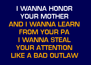 I WANNA HONOR
YOUR MOTHER
AND I WANNA LEARN
FROM YOUR PA
I WANNA STEAL
YOUR ATTENTION
LIKE A BAD OUTLAW