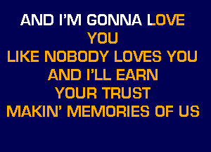 AND I'M GONNA LOVE
YOU
LIKE NOBODY LOVES YOU
AND I'LL EARN
YOUR TRUST
MAKIM MEMORIES OF US