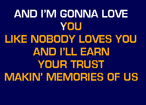 AND I'M GONNA LOVE
YOU
LIKE NOBODY LOVES YOU
AND I'LL EARN
YOUR TRUST
MAKIM MEMORIES OF US