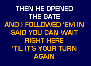 THEN HE OPENED
THE GATE
AND I FOLLOWED 'EM IN
SAID YOU CAN WAIT
RIGHT HERE
'TIL ITS YOUR TURN
AGAIN