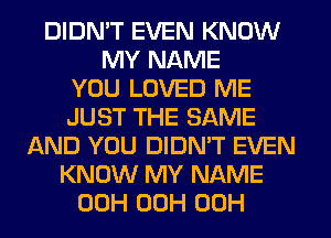 DIDN'T EVEN KNOW
MY NAME
YOU LOVED ME
JUST THE SAME
AND YOU DIDN'T EVEN
KNOW MY NAME
00H 00H 00H