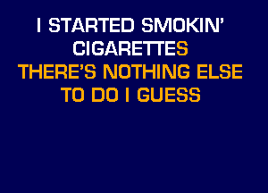 I STARTED SMOKIN'
CIGARETTES
THERE'S NOTHING ELSE
TO DO I GUESS