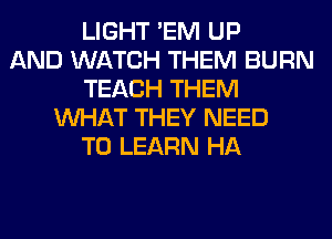 LIGHT 'EM UP
AND WATCH THEM BURN
TEACH THEM
WHAT THEY NEED
TO LEARN HA