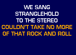 WE SANG
STRANGLEHOLD
TO THE STEREO
COULDN'T TAKE NO MORE
OF THAT ROCK AND ROLL