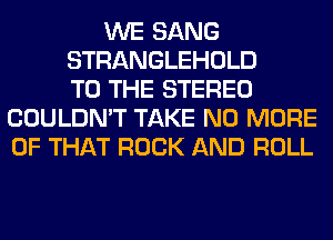 WE SANG
STRANGLEHOLD
TO THE STEREO
COULDN'T TAKE NO MORE
OF THAT ROCK AND ROLL