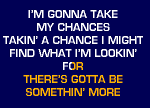 I'M GONNA TAKE
MY CHANCES
TAKIN' A CHANCE I MIGHT
FIND WHAT I'M LOOKIN'
FOR
THERE'S GOTTA BE
SOMETHIN' MORE