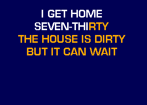 I GET HOME
SEVEN-THIRTY
THE HOUSE IS DIRTY
BUT IT CAN WAIT