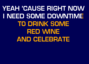 YEAH 'CAUSE RIGHT NOW
I NEED SOME DOWNTIME
T0 DRINK SOME
RED WINE
AND CELEBRATE