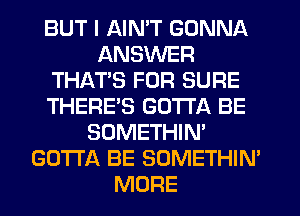 BUT I AIN'T GONNA
ANSWER
THAT'S FOR SURE
THERE'S GOTTA BE
SOMETHIN'
GOTTA BE SOMETHIN
MORE