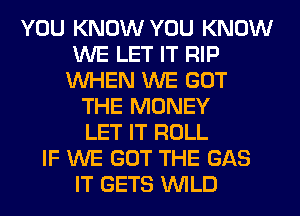 YOU KNOW YOU KNOW
WE LET IT RIP
WHEN WE GOT
THE MONEY
LET IT ROLL
IF WE GOT THE GAS
IT GETS WILD