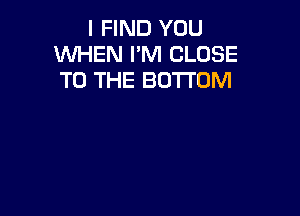 I FIND YOU
WHEN I'M CLOSE
TO THE BOTTOM