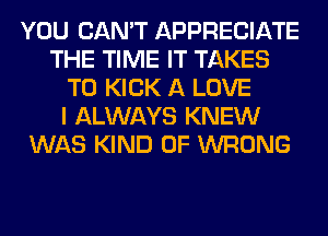 YOU CAN'T APPRECIATE
THE TIME IT TAKES
T0 KICK A LOVE
I ALWAYS KNEW
WAS KIND OF WRONG