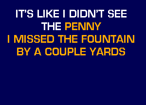 ITS LIKE I DIDN'T SEE
THE PENNY
I MISSED THE FOUNTAIN
BY A COUPLE YARDS