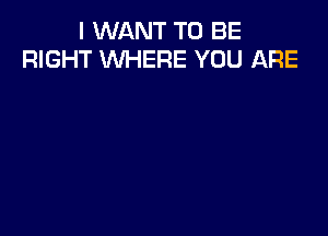 I WANT TO BE
RIGHT WHERE YOU ARE
