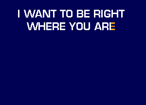 I WANT TO BE RIGHT
WHERE YOU ARE