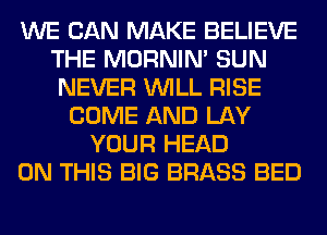 WE CAN MAKE BELIEVE
THE MORNIM SUN
NEVER WILL RISE
COME AND LAY
YOUR HEAD
ON THIS BIG BRASS BED