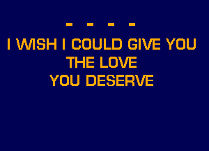 I WISH I COULD GIVE YOU
THE LOVE

YOU DESERVE