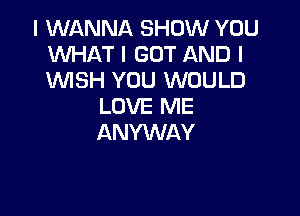 I WANNA SHOW YOU
WHAT I GOT AND I
WSH YOU WOULD

LOVE ME

ANYWAY