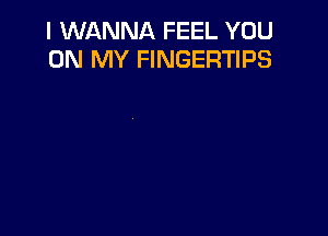 I WANNA FEEL YOU
ON MY FINGERTIPS