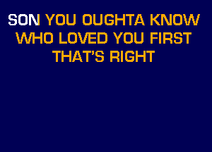 SON YOU OUGHTA KNOW
WHO LOVED YOU FIRST
THAT'S RIGHT