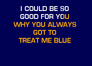 I COULD BE SO
GOOD FOR YOU
WHY YOU ALWAYS
GOT TO

TREAT ME BLUE