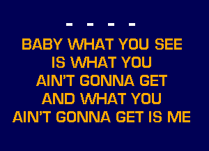 BABY WHAT YOU SEE
IS WHAT YOU
AIN'T GONNA GET
AND WHAT YOU
AIN'T GONNA GET IS ME