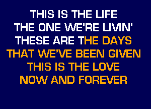 THIS IS THE LIFE
THE ONE WERE LIVIN'
THESE ARE THE DAYS

THAT WE'VE BEEN GIVEN

THIS IS THE LOVE

NOW AND FOREVER