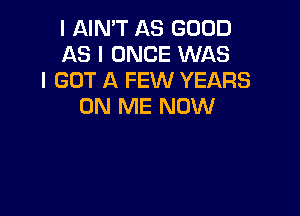 I AIN'T AS GOOD
AS I ONCE WAS
I GOT A FEW YEARS
ON ME NOW