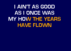 I AIN'T AS GOOD
AS I ONCE WAS
MY HOW THE YEARS
HAVE FLOWN