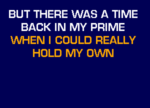 BUT THERE WAS A TIME
BACK IN MY PRIME
WHEN I COULD REALLY
HOLD MY OWN