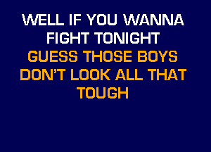 WELL IF YOU WANNA
FIGHT TONIGHT
GUESS THOSE BOYS
DON'T LOOK ALL THAT
TOUGH