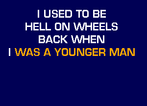I USED TO BE
HELL 0N WHEELS
BACK WHEN
I WAS A YOUNGER MAN