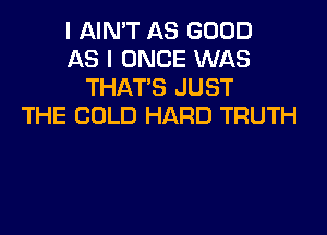 I AIN'T AS GOOD
AS I ONCE WAS
THAT'S JUST
THE COLD HARD TRUTH