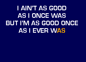 I AIN'T AS GOOD

AS I ONCE WAS
BUT I'M AS GOOD ONCE

AS I EVER WAS