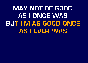 MAY NOT BE GOOD
AS I ONCE WAS
BUT I'M AS GOOD ONCE
AS I EVER WAS