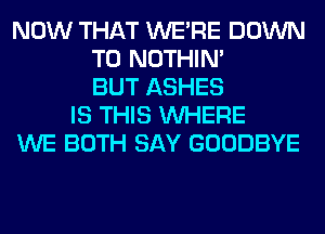 NOW THAT WERE DOWN
TO NOTHIN'
BUT ASHES
IS THIS WHERE
WE BOTH SAY GOODBYE