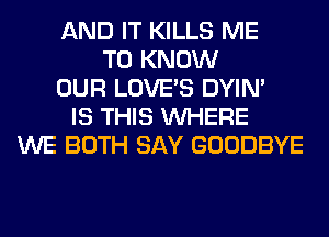 AND IT KILLS ME
TO KNOW
OUR LOVE'S DYIN'
IS THIS WHERE
WE BOTH SAY GOODBYE