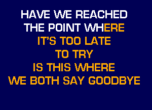 HAVE WE REACHED
THE POINT WHERE
ITS TOO LATE
TO TRY
IS THIS WHERE
WE BOTH SAY GOODBYE