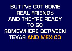 BUT I'VE GOT SOME
REAL FRIENDS
AND THEY'RE READY
TO GO
SOMEINHERE BETWEEN
TEXAS AND MEXICO